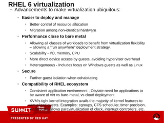 ● Advancements to make virtualization ubiquitous:
● Easier to deploy and manage
● Better control of resource allocation
● Migration among non-identical hardware
● Performance close to bare metal
● Allowing all classes of workloads to benefit from virtualization flexibility
– allowing a “run anywhere” deployment strategy.
● Scalability - I/O, memory, CPU
● More direct device access by guests, avoiding hypervisor overhead
● Heterogeneous - Includes focus on Windows guests as well as Linux
● Secure
● Further guest isolation when cohabitating
● Compatibility of RHEL ecosystem
● Consistent application environment - Obviate need for applications to
be aware of virt vs bare-metal, vs cloud deployment
● KVM's tight kernel integration avails the majority of kernel features to
virtualized guests. Examples: cgroups, CFS scheduler, timer precision.
Additionally allows paravirtualization of clock, interrupt controllers, etc.
RHEL 6 virtualization
 