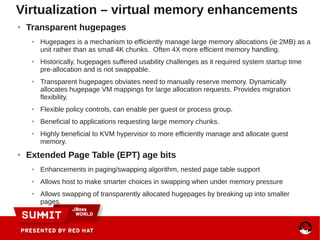 ● Transparent hugepages
● Hugepages is a mechanism to efficiently manage large memory allocations (ie 2MB) as a
unit rather than as small 4K chunks. Often 4X more efficient memory handling.
● Historically, hugepages suffered usability challenges as it required system startup time
pre-allocation and is not swappable.
● Transparent hugepages obviates need to manually reserve memory. Dynamically
allocates hugepage VM mappings for large allocation requests. Provides migration
flexibility.
● Flexible policy controls, can enable per guest or process group.
● Beneficial to applications requesting large memory chunks.
● Highly beneficial to KVM hypervisor to more efficiently manage and allocate guest
memory.
● Extended Page Table (EPT) age bits
● Enhancements in paging/swapping algorithm, nested page table support
● Allows host to make smarter choices in swapping when under memory pressure
● Allows swapping of transparently allocated hugepages by breaking up into smaller
pages.
Virtualization – virtual memory enhancements
 