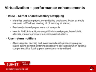 ● KSM – Kernel Shared Memory Swapping
● Identifies duplicate pages, consolidating duplicates. Major example
use case is Windows zero'ing all of memory at startup.
● Previously shared pages were not swapable
● New in RHEL6 is ability to swap KSM shared pages, beneficial to
alleviate memory pressure in overcommit situations.
● User return notifiers
● Allows register caching and avoids needlessly preserving register
states during context switching (expensive operations) when optional
components like floating point are not currently utilized.
Virtualization – performance enhancements
 