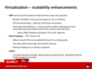 ● SMP kernel synchronization enhancements (more fine grained)
● Benefit: Scalable to 64 cpus per guest (vs 16 on RHEL5)
● RCU kernel locking – utilizing a lock-free mechanism
● Guest spin lock detector – causes guest to yield if spinning on same
instruction too long (another guest not running may hold lock).
● Intel & AMD hardware primitives “PLE exit” optimize
● Guest hotplug – CPU, disk & net
● Allows virtual CPUs to be added/removed to running guests
● Can also add/remove disk and network devices
● Memory hotplug not currently supported
● x2apic
● A virtual interrupt controller allowing direct guest access, obviating need for
KVM emulation overhead.
Virtualization – scalability enhancements
 