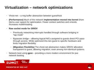 ● Vhost-net – a ring buffer abstraction between guest/host
● (Performance) Much of the network implementation moved into kernel (from
Qemu user space) for optimization. Fewer context switches and vmexits.
Increases multithreading.
● Raw socket mode for SRIOV
● Previously networking interrupts handled through software bridging in
“tap mode”
● Bypasses bridge – allowing logical NICs assigned to guests direct PCI pass-
through access. While optimized this ties guest to specific hardware and
limits migration flexibility.
● (Migration Flexibility) The vhost-net abstraction makes SRIOV allocation
transparent to guest, allowing migration, even among non-identical systems.
● Network boot using gpxe – providing a more modern environment for pxe
network booting
Virtualization – network optimizations
 