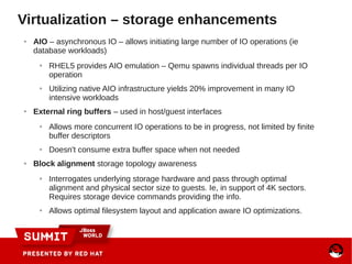 ● AIO – asynchronous IO – allows initiating large number of IO operations (ie
database workloads)
● RHEL5 provides AIO emulation – Qemu spawns individual threads per IO
operation
● Utilizing native AIO infrastructure yields 20% improvement in many IO
intensive workloads
● External ring buffers – used in host/guest interfaces
● Allows more concurrent IO operations to be in progress, not limited by finite
buffer descriptors
● Doesn't consume extra buffer space when not needed
● Block alignment storage topology awareness
● Interrogates underlying storage hardware and pass through optimal
alignment and physical sector size to guests. Ie, in support of 4K sectors.
Requires storage device commands providing the info.
● Allows optimal filesystem layout and application aware IO optimizations.
Virtualization – storage enhancements
 