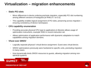 ● Static PCI slots
● Minor differences in device ordering preclude migration, especially PCI slot numbering
among different versions of host/guest (ie RHEL4.7 on 5.5)
● This capability enables logical assignment of PCI slots, preserving across migration –
ensuring consistency of device namespace.
● CPU capability enumeration
● Providing accurate physical CPU type to applications & libraries allows usage of
optimization instructions, example SSE4 in recent instruciton set.
● Allows optimization of application performance with dyanamic adaptation to match
capabilities among migration domains.
● Vhost over SRIOV
● Logically separate physical / virtual device assignment. Guest sees virtual device.
● SRIOV optimizations previously were hardwired to specific units, precluding migration
in many cases.
● Host dynamically binds SRIOV resources to guests, allowing migration among non-
identical systems.
Virtualization – migration enhancements
 