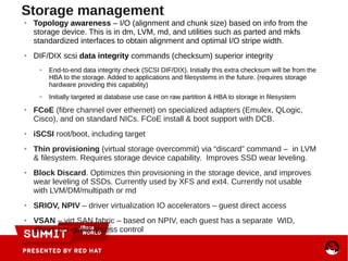 Storage management
● Topology awareness – I/O (alignment and chunk size) based on info from the
storage device. This is in dm, LVM, md, and utilities such as parted and mkfs
standardized interfaces to obtain alignment and optimal I/O stripe width.
● DIF/DIX scsi data integrity commands (checksum) superior integrity
● End-to-end data integrity check (SCSI DIF/DIX). Initially this extra checksum will be from the
HBA to the storage. Added to applications and filesystems in the future. (requires storage
hardware providing this capability)
● Initially targeted at database use case on raw partition & HBA to storage in filesystem
● FCoE (fibre channel over ethernet) on specialized adapters (Emulex, QLogic,
Cisco), and on standard NICs. FCoE install & boot support with DCB.
● iSCSI root/boot, including target
● Thin provisioning (virtual storage overcommit) via “discard” command – in LVM
& filesystem. Requires storage device capability. Improves SSD wear leveling.
● Block Discard. Optimizes thin provisioning in the storage device, and improves
wear leveling of SSDs. Currently used by XFS and ext4. Currently not usable
with LVM/DM/multipath or md
● SRIOV, NPIV – driver virtualization IO accelerators – guest direct access
● VSAN – virt SAN fabric – based on NPIV, each guest has a separate WID,
allows per-guest access control
 