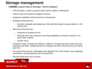 ● LVM/DM (Logical Volume Manager / Device Mapper)
● LVM hot spare, a disk or group of disks used to replace a failing disk
● Online resize of mirrored & multipath volumes
● Snapshot scalability enhancements for virtualization
● Multipath enhancements
● Dynamic multipath load balancing. Path selection based on queue depth, or I/O
service time
● Mirroring enhancements
● Snapshot of snapshot mirror
● Mirrored mirror log. Improves mirror log availability, to avoid the need for a re-
synch after a failure
● Cluster mirror
● Snapshot merge. Provides the ability to "rollback" changes that were made since the
snapshot was taken. (Additional work to integrate this with Anaconda and yum will be
post 6.0).
● dm-crypt enhancements. Selectable hash algorithm for LUKS header, new cryptsetup
commands, new libcryptsetup with versioned API.
● Remote Replication tech. preview.
Storage management
 