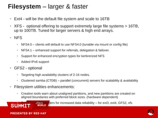 ● Ext4 - will be the default file system and scale to 16TB
● XFS - optional offering to support extremely large file systems > 16TB,
up to 100TB. Tuned for larger servers & high end arrays.
● NFS
● NFS4.0 – clients will default to use NFS4.0 (tunable via mount or config file)
● NFS4.1 – enhanced support for referrals, delegation & failover.
● Support for enhanced encryption types for kerbrerized NFS
● Added IPv6 support
● GFS2 - optional
● Targeting high availability clusters of 2-16 nodes.
● Clustered samba (CTDB) – parallel (concurrent) servers for scalability & availability
● Filesystem utilities enhancements:
● Creation tools warn about unaligned partitions, and new partitions are created on
aligned boundaries with preferred block sizes. (hardware dependent)
● Enhanced write barriers for increased data reliability – for ext3, ext4, GFS2, xfs
Filesystem – larger & faster
 