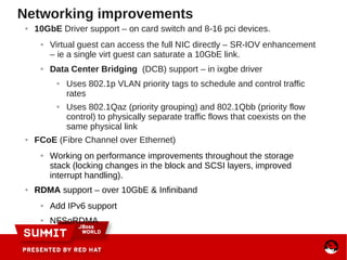 Networking improvements
● 10GbE Driver support – on card switch and 8-16 pci devices.
● Virtual guest can access the full NIC directly – SR-IOV enhancement
– ie a single virt guest can saturate a 10GbE link.
● Data Center Bridging (DCB) support – in ixgbe driver
● Uses 802.1p VLAN priority tags to schedule and control traffic
rates
● Uses 802.1Qaz (priority grouping) and 802.1Qbb (priority flow
control) to physically separate traffic flows that coexists on the
same physical link
● FCoE (Fibre Channel over Ethernet)
● Working on performance improvements throughout the storage
stack (locking changes in the block and SCSI layers, improved
interrupt handling).
● RDMA support – over 10GbE & Infiniband
● Add IPv6 support
● NFSoRDMA
 