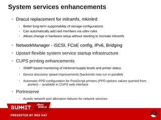System services enhancements
● Dracut replacement for initramfs, mkinitrd
● Better long-term supportability of storage configurations
● Can automatically add raid members via udev rules
● Allows change in hardware setup without needing to recreate initramfs
● NetworkManager - iSCSI, FCoE config, IPv6, Bridging
● Upstart flexible system service startup infrastructure
● CUPS printing enhancements
● SNMP-based monitoring of ink/toner/supply levels and printer status
● Device discovery speed improvements (backends now run in parallel)
● Automatic PPD configuration for PostScript printers (PPD options values queried from
printer) -- available in CUPS web interface
● Portreserve
● Avoids network port allocation failures for network services
 