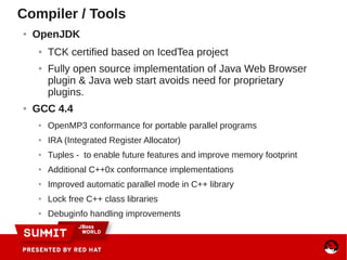 Compiler / Tools
● OpenJDK
● TCK certified based on IcedTea project
● Fully open source implementation of Java Web Browser
plugin & Java web start avoids need for proprietary
plugins.
● GCC 4.4
● OpenMP3 conformance for portable parallel programs
● IRA (Integrated Register Allocator)
● Tuples - to enable future features and improve memory footprint
● Additional C++0x conformance implementations
● Improved automatic parallel mode in C++ library
● Lock free C++ class libraries
● Debuginfo handling improvements
 