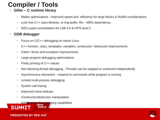 ● Glibc – C runtime library
● Malloc optimizations - Improved speed and efficiency for large blocks & NUMA considerations
● Lock free C++ class libraries, ie ring buffer, fifo – MRG dependency
● NSS crypto consolidation for LSB 4.0 & FIPS level 2
● GDB debugger
● Focus on C/C++ debugging on native Linux
● C++ function, class, templates, variables, constructor / destructor improvements
● Catch / throw and exception improvements
● Large program debugging optimizations
● Pretty printing of C++ values
● Non-blocking thread debugging - Threads can be stopped or continued independently
● Asynchronous interaction - respond to commands while program is running
● Limited multi-process debugging
● System call tracing
● Improved name lookups
● Constructor/destructor manipulation
● Additional python scripting capabilities
Compiler / Tools
 