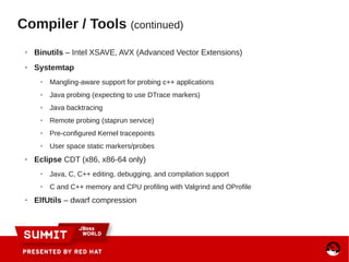 ● Binutils – Intel XSAVE, AVX (Advanced Vector Extensions)
● Systemtap
● Mangling-aware support for probing c++ applications
● Java probing (expecting to use DTrace markers)
● Java backtracing
● Remote probing (staprun service)
● Pre-configured Kernel tracepoints
● User space static markers/probes
● Eclipse CDT (x86, x86-64 only)
● Java, C, C++ editing, debugging, and compilation support
● C and C++ memory and CPU profiling with Valgrind and OProfile
● ElfUtils – dwarf compression
Compiler / Tools (continued)
 