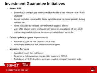 Investment Guarantee Initiatives
● Kernel ABI
● Some kABI symbols are maintained for the life of the release – the “ kABI
whitelist”
● Kernel modules restricted to these symbols need no recompilation during
release life
● Tools available to validate kernel module against the list
● yum kABI plugin warns and optionally prevents installation of non-kABI
conforming modules (those that use non-whitelisted symbols)
●
Driver Update program improvements
● Hardware support for new devices, critical fixes
● Now simple RPMs on a disk, with installation support
● Migration Services
● Available through Red Hat Support
● Designed to help sysadmins migrate older systems to RHEL6
● Tools to run on RHEL5 system, generates report of necessary migration tasks
 