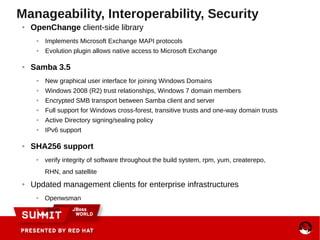 Manageability, Interoperability, Security
● OpenChange client-side library
● Implements Microsoft Exchange MAPI protocols
● Evolution plugin allows native access to Microsoft Exchange
● Samba 3.5
● New graphical user interface for joining Windows Domains
● Windows 2008 (R2) trust relationships, Windows 7 domain members
● Encrypted SMB transport between Samba client and server
● Full support for Windows cross-forest, transitive trusts and one-way domain trusts
● Active Directory signing/sealing policy
● IPv6 support
● SHA256 support
● verify integrity of software throughout the build system, rpm, yum, createrepo,
RHN, and satellite
● Updated management clients for enterprise infrastructures
● Openwsman
● sblim
 