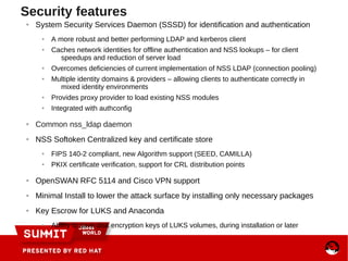 Security features
● System Security Services Daemon (SSSD) for identification and authentication
● A more robust and better performing LDAP and kerberos client
● Caches network identities for offline authentication and NSS lookups – for client
speedups and reduction of server load
● Overcomes deficiencies of current implementation of NSS LDAP (connection pooling)
● Multiple identity domains & providers – allowing clients to authenticate correctly in
mixed identity environments
● Provides proxy provider to load existing NSS modules
● Integrated with authconfig
● Common nss_ldap daemon
● NSS Softoken Centralized key and certificate store
● FIPS 140-2 compliant, new Algorithm support (SEED, CAMILLA)
● PKIX certificate verification, support for CRL distribution points
● OpenSWAN RFC 5114 and Cisco VPN support
● Minimal Install to lower the attack surface by installing only necessary packages
● Key Escrow for LUKS and Anaconda
● Ability to save disk encryption keys of LUKS volumes, during installation or later
 
