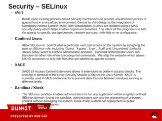 Security – SELinux
● sVirt
● Builds upon existing process-based security mechanisms to prevent unauthorized access of
guests/host in a virtualized environment. Central to sVirt design is the integration of
Mandatory Access Control (MAC) with virtualization. Guests are isolated using a MAC
security policy which helps contain hypervisor breaches. The intent of this program is to limit
the guests to specific storage devices, network ports,etc. with little or no configuration.
● Confined Users
● Allow SELinux to control what a particular user can access on the system by assigning the
user an SELinux role, including 'Guest', 'Xguest', 'User', 'Staff' and 'Unconfined' (default).
Allows policy writer to confine adminstrator activities. Confined administrator users can
transition to other role when executing root commands. We ship the webadm which allows
UID=0 processes to only edit files that are labeled as apache content.
● XACE
● XACE (X Access Control Extension) allows X extensions to perform access checks. The
concept is identical to the Linux Security Module (LSM) in the Linux Kernel. XACE is
currently used in MLS environments to prevent data transfer between windows running at
different levels.
● Sandbox / Kiosk
● The SELinux sandbox enables administrators to run any application within a tightly confined
SELinux domain. Using the sandbox, administrators can test the processing of untrusted
content without damaging the system. Kiosk mode suitable for deployment in public
locations, schools, libraries.
 