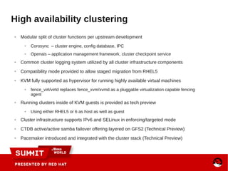 High availability clustering
● Modular split of cluster functions per upstream development
● Corosync – cluster engine, config database, IPC
● Openais – application management framework, cluster checkpoint service
● Common cluster logging system utilized by all cluster infrastructure components
● Compatibility mode provided to allow staged migration from RHEL5
● KVM fully supported as hypervisor for running highly available virtual machines
● fence_virt/virtd replaces fence_xvm/xvmd as a pluggable virtualization capable fencing
agent
● Running clusters inside of KVM guests is provided as tech preview
● Using either RHEL5 or 6 as host as well as guest
● Cluster infrastructure supports IPv6 and SELinux in enforcing/targeted mode
● CTDB active/active samba failover offering layered on GFS2 (Technical Preview)
● Pacemaker introduced and integrated with the cluster stack (Technical Preview)
 