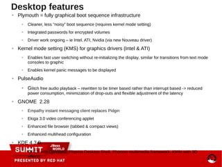 ● Plymouth = fully graphical boot sequence infrastructure
● Cleaner, less “noisy” boot sequence (requires kernel mode setting)
● Integrated passwords for encrypted volumes
● Driver work ongoing – ie Intel, ATI, Nvidia (via new Nouveau driver)
● Kernel mode setting (KMS) for graphics drivers (Intel & ATI)
● Enables fast user switching without re-initializing the display, similar for transitions from text mode
consoles to graphic
● Enables kernel panic messages to be displayed
● PulseAudio
● Glitch free audio playback – rewritten to be timer based rather than interrupt based -> reduced
power consumption, minimization of drop-outs and flexible adjustment of the latency
● GNOME 2.28
● Empathy instant messaging client replaces Pidgin
● Ekiga 3.0 video conferencing applet
● Enhanced file browser (tabbed & compact views)
● Enhanced multihead configuration
● KDE 4.3.0
●
Qt 4.6 with QtWebKit, Plasma Desktop Shell, Phonom multimedia framework, KWin with 3D
effects
Desktop features
 