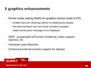 X graphics enhancements
● Kernel mode setting (KMS) for graphics drivers (Intel & ATI)
● Enables fast user switching without re-initializing the display
● Also fast transitions from text mode consoles to graphic
● nables kernel panic messages to be displayed
● DRI2 –accelerated off-screen rendering, video support,
OpenGL 3D
● Hardware auto detection
● Enhanced external monitor support for laptops
 