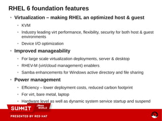 RHEL 6 foundation features
● Virtualization – making RHEL an optimized host & guest
● KVM
● Industry leading virt performance, flexibility, security for both host & guest
environments
● Device I/O optimization
● Improved manageability
● For large scale virtualization deployments, server & desktop
● RHEV-M (virt/cloud management) enablers
● Samba enhancements for Windows active directory and file sharing
● Power management
● Efficiency – lower deployment costs, reduced carbon footprint
● For virt, bare metal, laptop
● Hardware level as well as dynamic system service startup and suspend
 