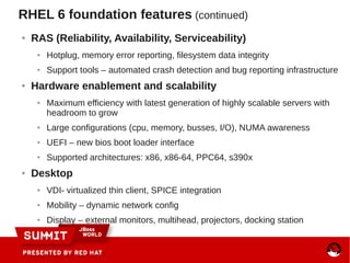 RHEL 6 foundation features (continued)
● RAS (Reliability, Availability, Serviceability)
● Hotplug, memory error reporting, filesystem data integrity
● Support tools – automated crash detection and bug reporting infrastructure
● Hardware enablement and scalability
● Maximum efficiency with latest generation of highly scalable servers with
headroom to grow
● Large configurations (cpu, memory, busses, I/O), NUMA awareness
● UEFI – new bios boot loader interface
● Supported architectures: x86, x86-64, PPC64, s390x
● Desktop
● VDI- virtualized thin client, SPICE integration
● Mobility – dynamic network config
● Display – external monitors, multihead, projectors, docking station
 
