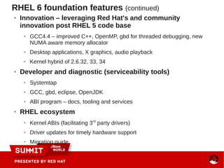 RHEL 6 foundation features (continued)
● Innovation – leveraging Red Hat's and community
innovation post RHEL 5 code base
● GCC4.4 – improved C++, OpenMP, gbd for threaded debugging, new
NUMA aware memory allocator
● Desktop applications, X graphics, audio playback
● Kernel hybrid of 2.6.32, 33, 34
● Developer and diagnostic (serviceability tools)
● Systemtap
● GCC, gbd, eclipse, OpenJDK
● ABI program – docs, tooling and services
● RHEL ecosystem
●
Kernel ABIs (facilitating 3rd
party drivers)
● Driver updates for timely hardware support
● Migration guide
 