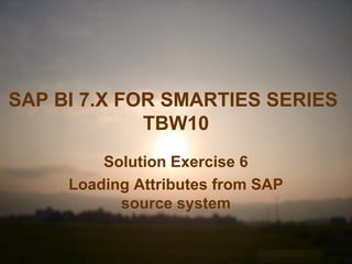 SAP BI 7.X FOR SMARTIES SERIES
TBW10
Solution Exercise 6
Loading Attributes from SAP
source system
 