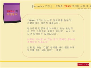 TBWA 의  사업방식 [Interview 기사 ]  강철중  TBWA 코리아 사장 中 발췌  “ TBWA 코리아는 신규 광고주를 일부러  개발하려고 애쓰지 않습니다 . 광고주의 경쟁에 참여하라고 오는 요청조차 모두 소화하지 못하고 있어요 . 30%  정도만 참여하는 실정입니다 . 사회에 기여할 수 있는 광고 캠페인 참여에 주력하고 있습니다 . 소위 말 하는 ‘갑을’ 관계를 떠나 떳떳하게 광고를 하는 셈이지요”… 중략… ( 매일 경제  09.11.04 일자 ) 