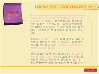 TBWA 의  위기 = 기회 ( 매일 경제  09.11.04 일자 ) “ 인 하우스 중심으로 광고업계가 변하고 있습니다 .  인 하우스 광고대행사는 한국에만 있는 독특한 구조입니다 .  독립 광고대행사인  TBWA 코리아로서는 위기라면 위기일 텐데요 .  그렇다고 부정적으로 볼 일만도 아닙니다 . 하지만 ,  이러한 구조 는   그룹 마케팅 팀과 소통이 원활하다는 장점도 있지만 ,  경쟁 없이 광고를 제작하다 보면  아무래도 느슨해지고 창의력도 떨어집니다 .  해결 방법은 결국 하나였습니다 .  광고를 잘 만드는 것뿐이죠 .  ‘TBWA 코리아가 정말 잘하는구나’라고 시장에서 인정받는 겁니다 .  광고주들이 제 발로 찾아오게 해야지요 .”   [Interview 기사 ]  강철중  TBWA 코리아 사장 中 발췌  