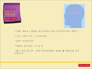 Interview CW  백★★씨 이름 : 백★★ ( 실명은 본인 밝히지 않아 주셨으면 해서 생략 !) 나이 : 서른 여섯 , 74 년생 범띠  업무 : 카피라이터 TBWA  입사년차 : 10 년 차 맡고 있는 광고주 :  현재 현대캐피탈과  KT&G 를 메인으로 하고 있습니다 . Copywriter 
