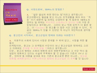 Interview CW  백★★씨 Q.  사원으로써 , TBWA 의 장점은 ? A.  ’ 일만 열심히 하면 된다는 점’이라고 생각합니다 광고대행사도 월급을 받고 다니는 조직생활을 해야 하는  ' 직장 ' 이기 때문에 일 외에도 신경써야 할 게 많은데  TBWA 의 경우는 일 외에는  부수적인 스트레스가 없다는 점 이 가장 큰 장점이라고 생각합니다 .  그러다 보니 직원 모두가 더 좋은 광고 ,  더  Creative 한 광고를 더 많은 시간 고민할 수 있어 ,  지금의  TBWA 가 있을 수 있었던 게 아닌가 개인적으로 생각합니다 Q.  광고인의 시각에서 ,  광고산업의 현재와 미래는 어떠한가 ? A.   자본주의 사회에 있어서 시장은 존재할 수 밖에 없고 ,  시장을 위한 활동이  마케팅이며 ,  광고는 그 마케팅의 수단이다 보니 광고산업은 현재에도 그리고 미래에도  존재할 수 밖에 없을 것 이라고   생각합니다 다만 ,  광고의 형태는 사회의 변화에 따라 변화무쌍해지고 그 수단 역시 끊임없이 변화하고 있다는 사실에 주목해야 할 것 같습니다 기존의  TV 나 신문 ,  인터넷 등 대중을 상대로 하는 기존의 광고포맷 뿐만 아니라 ,  앞으로 변화될 매체환경이나 커뮤니케이션 형태에 광고산업은 더 주목 할 것 입니다 