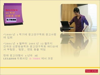 Interview 99 학번  서창호 선배 1999 년  1 학기에 광고연구학회 광고사랑에 입회 2004 년  8 월부터  2005 년  12 월까지 건국대 신문방송학과 광고연구학회 애디슨에서 부팀장 ,  팀장 ,  멘토 등을 역임 현재 광고대행사  4 년차  AE  LEE&DDB 자회사인  D.TRIBE 에서 과장 