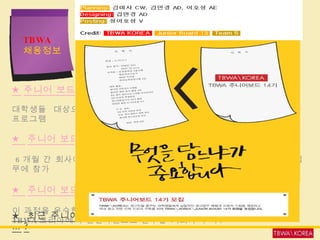 대학생 대상의  주니어보드  모집 ★ 주니어 보드란  … ? 대학생들  대상으로 매년  3 월 , 9 월에 광고업무 체험 및 교육을 제공하는 프로그램 ★  주니어 보드가 된다면  … ? 6 개월 간 회사에서 진행하고 있는 광고기획 및 제작 등 실제 프로젝트 업무에 참가 ★  주니어 보드의 혜택  … ? 이 과정을 우수한 성적으로 수료한 회원에게는  TBWA 코리아에서 인턴사원으로 근무할 기회가 부여 . ★  최근 주니어 보드  … ? TBWA   채용정보 