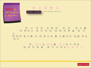 TBWA  is Advertising agency (Advertising Agency ) 광  고  대  행  사 광  고  주  의  요  청  에  따  라  광  고  를  계  획 하 고  창  작  하  며  매  체  계  획  을  세  우  고 매 체 에  광 고 를  내  며  광 고 료  를  지 불 하 는  일 을  하 는  회 사 즉 ,  광 고  와  판 매  를  촉 진  하 기  위 한 일  체  의  일  을  맡  아  서  하 는  전  문  회  사 