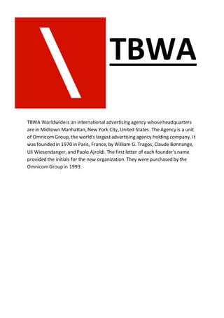 TBWA
TBWA Worldwideis an international advertising agency whoseheadquarters
are in Midtown Manhattan, New York City, United States. The Agency is a unit
of OmnicomGroup, the world's largestadvertising agency holding company. It
was founded in 1970 in Paris, France, by William G. Tragos, Claude Bonnange,
Uli Wiesendanger, and Paolo Ajroldi. The first letter of each founder's name
provided the initials for the new organization. They were purchased by the
OmnicomGroup in 1993.
 