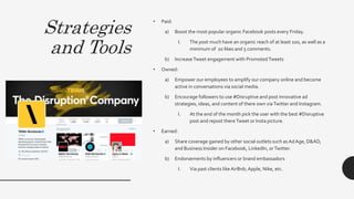 Strategies
and Tools
• Paid:
a) Boost the most popular organic Facebook posts every Friday.
I. The post much have an organic reach of at least 100, as well as a
minimum of 20 likes and 5 comments.
b) IncreaseTweet engagement with PromotedTweets
• Owned:
a) Empower our employees to amplify our company online and become
active in conversations via social media.
b) Encourage followers to use #Disruptive and post innovative ad
strategies, ideas, and content of there own viaTwitter and Instagram.
I. At the end of the month pick the user with the best #Disruptive
post and repost thereTweet or Insta picture.
• Earned:
a) Share coverage gained by other social outlets such asAdAge, D&AD,
and Business Insider on Facebook, LinkedIn, orTwitter.
b) Endorsements by influencers or brand embassadors
I. Via past clients like AirBnb,Apple, Nike, etc.
 