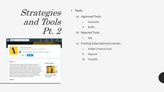 Strategies
and Tools
Pt. 2
• Tools:
a) ApprovedTools:
I. Hootsuite
II. Buffer
b) RejectedTools:
I. N/A
c) Existing Subscriptions/Licenses:
I. Adobe Creative Suite
II. Kapoost
III. Youtube
 