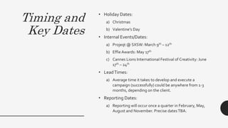 Timing and
Key Dates
• Holiday Dates:
a) Christmas
b) Valentine’s Day
• Internal Events/Dates:
a) Projeqt @ SXSW: March 9th – 12th
b) EffieAwards: May 17th
c) Cannes Lions International Festival of Creativity: June
17th – 24th
• LeadTimes:
a) Average time it takes to develop and execute a
campaign (successfully) could be anywhere from 1-3
months, depending on the client.
• Reporting Dates:
a) Reporting will occur once a quarter in February, May,
August and November. Precise datesTBA.
 