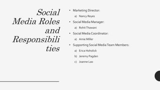 Social
Media Roles
and
Responsibili
ties
• Marketing Director:
a) Nancy Reyes
• Social Media Manager:
a) RohitThawani
• Social Media Coordinator:
a) Amie Miller
• Supporting Social MediaTeam Members:
a) Erica Hoholick
b) Jeremy Pagden
c) Joanne Lao
 
