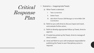 Critical
Response
Plan
• Scenario 1 – InappropriateTweet:
a) WhenTweet is detected:
I. Take a screenshot
II. Delete Tweet
III. Alert RohitThawani (SM Manager) or Amie Miller (SM
Coordinator)
b) Rohit to sync with Amie to discuss impact and reach,
and evaluate further action.
c) Rohit to develop appropriate follow upTweet, Amie to
approve.
d) If media has picked up theTweet, Amie to manage all
direct contact.
e) Amie and Rohit to sync with employee responsible for
publishing theTweet to see if disciplinary action is
required.
 