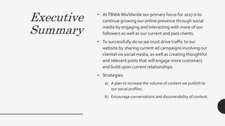 Executive
Summary
• AtTBWAWorldwide our primary focus for 2017 is to
continue growing our online presence through social
media by engaging and interacting with more of our
followers as well as our current and past clients.
• To successfully do so we must drive traffic to our
website by sharing current ad campaigns involving our
cliental via social media, as well as creating thoughtful
and relevant posts that will engage more customers
and build upon current relationships.
• Strategies:
a) A plan to increase the volume of content we publish to
our social profiles.
b) Encourage conversations and discoverability of content.
 
