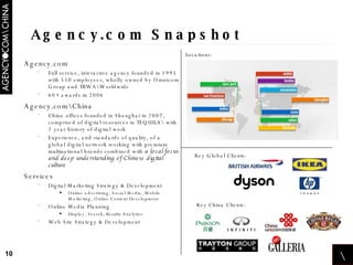Agency.com Snapshot Agency.com Full service, interactive agency founded in 1995 with 550 employees, wholly owned by Omnicom Group and TBWA\Worldwide 60+ awards in 2006  Agency.com\China China offices founded in Shanghai in 2007, comprised of digital resources in TEQUILA\ with 2 year history of digital work Experience, and standards of quality, of a global digital network working with premium multinational brands combined with  a local focus and deep understanding of Chinese digital culture Services Digital Marketing Strategy & Development Online advertising, Social Media, Mobile Marketing, Online Content Development Online Media Planning Display, Search, Results Analytics Web Site Strategy & Development Key Global Clients: Key China Clients: Locations: \ 