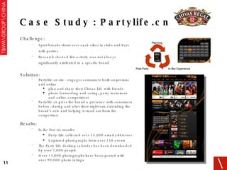 Case Study : Partylife.cn Challenge: Spirit brands shout over each other in clubs and bars with parties. Research showed this activity was not always significantly attributed to a specific brand Solution: Partylife.cn site - engages consumers both on-premise and online plan and share their Chivas Life with friends  photo forwarding and voting, party invitations and online competitions Partylife.cn gives the brand a presence with consumers before, during and after their night out, extending the brand’s role and helping it stand out from the competition. Results: In the first six months: Party Life collected over 15,000 email addresses Captured photographs from over 250 events The Party Life desktop calendar has been downloaded by over 7,000 people Over 13,000 photographs have been posted with over 90,000 photo ratings 