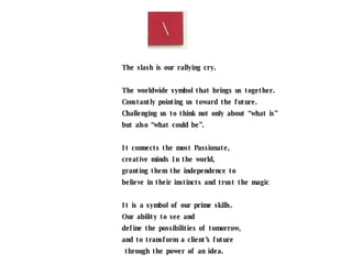 The slash is our rallying cry. The worldwide symbol that brings us together. Constantly pointing us toward the future. Challenging us to think not only about “what is” but also “what could be”. It connects the most Passionate,  creative minds In the world,  granting them the independence to  believe in their instincts and trust the magic It is a symbol of our prime skills.  Our ability to see and  define the possibilities of tomorrow,  and to transform a client’s future through the power of an idea. It is our diagonal lightning rod for change. 