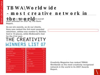 TBWA\Worldwide - most creative network in the world TBWA\ as a network ranked 3rd overall most awarded for 2007 by The Gunn Report. As we win awards, so do our clients. Sony was ranked the 3rd most awarded advertiser, adidas was number 6, Skittles tied in 10 places, while McDonald’s tied for the 21st spot. Creativity Magazine has ranked TBWA\ Worldwide as the most creatively recognized network in the world in its 2007 Awards Report. 
