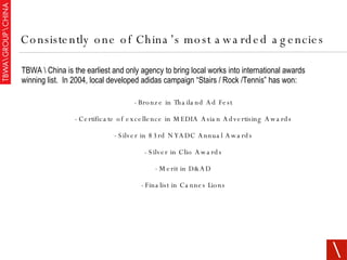 TBWA \ China is the earliest and only agency to bring local works into international awards winning list.  In 2004, local developed adidas campaign “Stairs / Rock /Tennis” has won: - Bronze in Thailand Ad Fest - Certificate of excellence in MEDIA Asian Advertising Awards - Silver in 83rd NYADC Annual Awards - Silver in Clio Awards - Merit in D&AD - Finalist in Cannes Lions Consistently one of China’s most awarded agencies 
