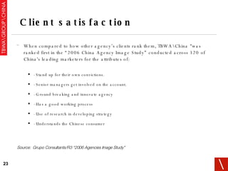 When compared to how other agency’s clients rank them, TBWA\China "was ranked first in the “2006 China Agency Image Study” conducted across 320 of China's leading marketers for the attributes of:  - Stand up for their own convictions. - Senior managers get involved on the account. - Ground breaking and innovate agency - Has a good working process - Use of research in developing strategy - Understands the Chinese consumer Client satisfaction Source:  Grupo Consultants/R3 “2006 Agencies Image Study” 