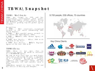TBWA\ Worldwide   TBWA\ was formed in 1976 and has longstanding relationships with iconic brands like Apple, adidas, Chivas, Nissan and McDonald’s and is recognised as one of the fastest growing top-ten global agency networks. Recognition TBWA\ - Most creatively recognised network in the world ( Creativity  2007 Awards Report) TBWA\ - Most-awarded agency network in the world (The Gunn Report, 2005) TBWA\ -  Adweek’s  2006 “Global Agency of the Year”  TBWA\ Asia Pacific - Adfest 2004 & 05 “Network of the Year” TBWA\ Asia Pacific -  Media’s  Regional Agency of the Year 2005 & 06. TBWA\China   TBWA\ China is far more than an advertising agency. We think of ourselves as a DISRUPTION agency.  We come up with ideas that are much bigger than just a 30-second TV spot, a magazine ad or a billboard. We come up with ideas that re-define businesses, inspire companies and completely change the way that audiences see and interact with a brand. TBWA\China opened its doors in 1996 and has offices in Beijing and Shanghai. TBWA\ Snapshot Key China Clients 9.700 people, 258 offices, 75 countries 