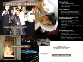 Highly extrovert Great communicators They wish to be more romantic, daring and sexy Open to the world Desire to meet people different to stimulate & make them change Broad-minded and curious at all times Increasing need to show off and to singularize themselves More sensitive to social & brand recognition, prestige…. More involved in fashion and appearance Drinking premium spirit is a marker of success Enjoying life from the top Unconventional business entertainment Very hectic private life (most out goers segment) Open to new technologies such as Internet & mobile phone broad-minded and curious people attendees of premium parties want to be different from others SOPHISTICATED HEDONISTS enjoying a luxury lifestyle 