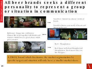All beer brands seeks a different personality to represent a group or situation in communication Snowbeer - listeners to citizens’ words of hearts. Snowbeer knows your words of hearts and cheers up for you. Reeb - Shanghainese Reeb know well about Shanghai and Shanghainese. Reeb knows why you like Shanghai. Budweiser - happy time celebrators Chinese like to get together with friends and relatives. Budweiser is a good choice which gives you face. A FMCG brand which fractionize the market segmentation by specific target and situation will only have a smaller market share. 