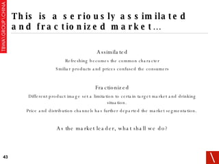 This is a seriously assimilated and fractionized market… Assimilated Refreshing becomes the common character Smiliar products and prices confused the consumers Fractionized Different product image set a limitation to certain target market and drinking situation. Price and distribution channels has further departed the market segmentation.  As the market leader, what shall we do? 